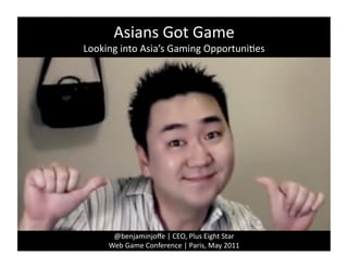 Asians	
  Got	
  Game	
  
Looking	
  into	
  Asia’s	
  Gaming	
  Opportuni4es	
  




        @benjaminjoﬀe	
  |	
  CEO,	
  Plus	
  Eight	
  Star	
  
       Web	
  Game	
  Conference	
  |	
  Paris,	
  May	
  2011	
  
 