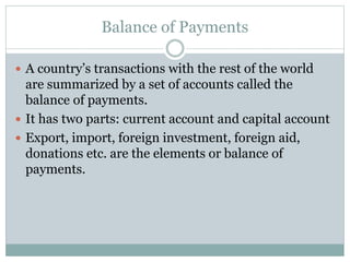 Balance of Payments
 A country’s transactions with the rest of the world
are summarized by a set of accounts called the
balance of payments.
 It has two parts: current account and capital account
 Export, import, foreign investment, foreign aid,
donations etc. are the elements or balance of
payments.
 