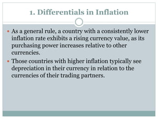 1. Differentials in Inflation
 As a general rule, a country with a consistently lower
inflation rate exhibits a rising currency value, as its
purchasing power increases relative to other
currencies.
 Those countries with higher inflation typically see
depreciation in their currency in relation to the
currencies of their trading partners.
 