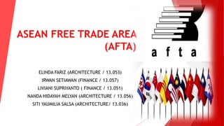 ASEAN FREE TRADE AREA 
(AFTA) 
ELINDA FARIZ (ARCHITECTURE / 13.053) 
IRWAN SETIAWAN (FINANCE / 13.057) 
LIVIANI SUPRIYANTO ( FINANCE / 13.051) 
NANDA HIDAYAH MELYAN (ARCHITECTURE / 13.056) 
SITI YAUMILIA SALSA (ARCHITECTURE/ 13.036) 
 