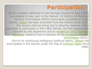 Participation
  All 45 members affiliated to the Olympic Council of Asia (OCA)
    are eligible to take part in the Games. In history, 46 National
       Olympic Committees (NOCs) have sent competitors to the
   Games. Israel has been excluded from the Games since 1976,
         the reason cited as being due to security reasons. Israel
requested to participate in the 1982 Games, but the request was
      rejected by the organizers due to incident in 1972 Summer
      Olympics. Israel is now a member of the European Olympic
                                               Committees (EOC).
     Due to its continuing ambiguous political status, Taiwan has
 participated in the Games under the flag of Chinese Taipei since
                                                             1990.
 
