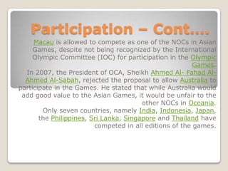 Participation – Cont….
     Macau is allowed to compete as one of the NOCs in Asian
     Games, despite not being recognized by the International
     Olympic Committee (IOC) for participation in the Olympic
                                                         Games.
  In 2007, the President of OCA, Sheikh Ahmed Al- Fahad Al-
  Ahmed Al-Sabah, rejected the proposal to allow Australia to
participate in the Games. He stated that while Australia would
 add good value to the Asian Games, it would be unfair to the
                                        other NOCs in Oceania.
        Only seven countries, namely India, Indonesia, Japan,
       the Philippines, Sri Lanka, Singapore and Thailand have
                         competed in all editions of the games.
 