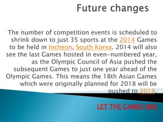 The number of competition events is scheduled to
  shrink down to just 35 sports at the 2014 Games
 to be held in Incheon, South Korea. 2014 will also
see the last Games hosted in even-numbered year,
         as the Olympic Council of Asia pushed the
   subsequent Games to just one year ahead of the
Olympic Games. This means the 18th Asian Games
     which were originally planned for 2018 will be
                                   pushed to 2019.

                              LET THE GAMES WIN
 