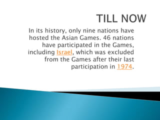 In its history, only nine nations have
 hosted the Asian Games. 46 nations
      have participated in the Games,
including Israel, which was excluded
       from the Games after their last
                 participation in 1974.
 