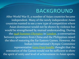 After World War II, a number of Asian countries became
        independent. Many of the newly independent Asian
   countries wanted to see a new type of competition where
      Asian dominance would not be shown by violence but
  would be strengthened by mutual understanding. During
      the 1948 Summer Olympics in London, a conversation
 between sportsmen from China and the Philippines raised
  the idea of restoring the Far Eastern Games. However, the
                   Indian International Olympic Committee
           representative Guru Dutt Sondhi thought that the
   restoration of the Games would not be sufficient to show
the spirit of unity and level of achievement in Asian sports,
 