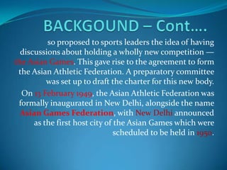 so proposed to sports leaders the idea of having
  discussions about holding a wholly new competition —
the Asian Games. This gave rise to the agreement to form
 the Asian Athletic Federation. A preparatory committee
          was set up to draft the charter for this new body.
  On 13 February 1949, the Asian Athletic Federation was
 formally inaugurated in New Delhi, alongside the name
  Asian Games Federation, with New Delhi announced
      as the first host city of the Asian Games which were
                                scheduled to be held in 1950.
 