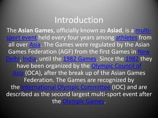 Introduction
The Asian Games, officially known as Asiad, is a multi-
sport event held every four years among athletes from
 all over Asia. The Games were regulated by the Asian
 Games Federation (AGF) from the first Games in New
Delhi, India, until the 1982 Games. Since the 1982 they
     have been organized by the Olympic Council of
   Asia (OCA), after the break up of the Asian Games
        Federation. The Games are recognized by
  the International Olympic Committee (IOC) and are
described as the second largest multi-sport event after
                    the Olympic Games.
 