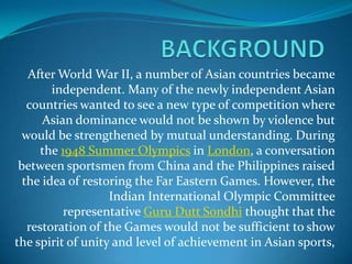 After World War II, a number of Asian countries became
        independent. Many of the newly independent Asian
   countries wanted to see a new type of competition where
      Asian dominance would not be shown by violence but
  would be strengthened by mutual understanding. During
      the 1948 Summer Olympics in London, a conversation
 between sportsmen from China and the Philippines raised
  the idea of restoring the Far Eastern Games. However, the
                   Indian International Olympic Committee
           representative Guru Dutt Sondhi thought that the
   restoration of the Games would not be sufficient to show
the spirit of unity and level of achievement in Asian sports,
 