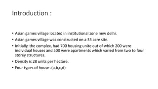 Introduction :
• Asian games village located in institutional zone new delhi.
• Asian games village was constructed on a 35 acre site.
• Initially, the complex, had 700 housing unite out of which 200 were
individual houses and 500 were apartments which varied from two to four
storey structures.
• Density is 28 units per hectare.
• Four types of house .(a,b,c,d)
 