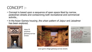 CONCEPT :-
• Concept is based upon a sequence of open space liked by narrow,
pedestrian streets and contaoninng both recreational and commercial
activitis,.
• In the Asian Games housing ,the urban pattern of Jaipur and Jaisalmer
has been explored.
asian game village gateway,narrow streets
Jaipur &
jaisalmer
gateway,narrow
streets
 