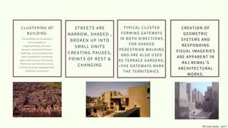 CLUSTERING OF
BUILDING
The buildings are clustered to
form mohallas or
neighbourhoods, each with
between sixteen and thirtysix
dwellings. A central pedestrian
spine, modelled on traditional
galis, interconnects the clusters.
Pedestrian and vehicular access
to housing is kept segregated but
linked for convenience
STREETS ARE
NARROW, SHADED ,
BROKEN UP INTO
SMALL UNITS
CREATING PAUSES,
POINTS OF REST &
CHANGING
AD case study sem 7
TYPICAL CLUSTER
FORMING GATEWAYS
IN BOTH DIRECTIONS
FOR SHADED
PEDESTRIAN WALKING
AND ARE ALSO USED
AS TERRACE GARDENS.
•THE GATEWAYS MARK
THE TERRITORIES
CREATION OF
GEOMETRIC
SYSTEMS AND
RESPONDING
VISUAL IMAGERIES
ARE APPARENT IN
RAJ REWAL’S
ARCHITECTURAL
WORKS.
 