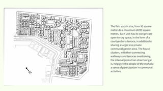 The flats vary in size, from 90 square
metres to a maximum of200 square
metres. Each unit has its own private
open-to-sky space, in the form of a
courtyard or a terrace, in addition to
sharing a larger less private
communal garden area. The house
clusters, with their connecting
walkways and terraces overlooking
the intemal pedestrian streets or gal
is, help give the people of the mohalla
a sense of participation in communal
activities.
N
 