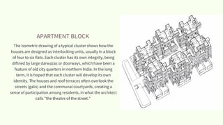 APARTMENT BLOCK
The isometric drawing of a typical cluster shows how the
houses are designed as interlocking units, usually in a block
of four to six flats. Each cluster has its own integrity, being
diftned by large darwazas or doorways, which have been a
feature of old city quarters in northern India. In the long
term, it is hoped that each cluster will develop its own
identity. The houses and roof terraces often overlook the
streets (galis) and the communal courtyards, creating a
sense of participation among residents, in what the architect
calls "the theatre of the street."
 
