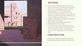 There has been a careful selection of materials and
colours for the housing. The building external walls are
finished with a stone aggregate applied in situ while
the courtyard walls are of Delhi quartzite stone.
Pedestrian pathways are paved with white or red
sandstone. The doors and windows to the houses are of
metal and are painted in bright colours which also give
a sense of identity to the different units.
SURACE COATING PEBBLES OF SANDSTONE,FINISHING
RAW, NATURAL COLOR STONE.
FRAMES METAL COLOR ORANGE GREEN WHITE
PAVING BLOCKS OF LOCAL STONE
The careful selection of materials and colors for the
complex is reflected in the use of Delhi quartzite stone
for the courtyard walls, white or red sandstone for
pathways and stone aggregate finish for the external
walls.
STRUCTURE OF BEAMS AND REIFORCED CONCRETE
PILLARS ARE COATED WITH PEBBLES OF SANDSTONE.
MATERIAL
CONSTRUCTION
 