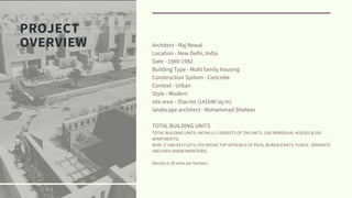 PROJECT
OVERVIEW Architect - Raj Rewal
Location - New Delhi, India
Date - 1980-1982
Building Type - Multi family housing
Construction System - Concrete
Context - Urban
Style - Modern
site area - 35acres (141640 sq m)
landscape architect - Mohammad Shaheer
TOTAL BUILDING UNITS
TOTAL BUILDING UNITS: INITIALLY, CONSISTS OF 700 UNITS. (200 INDIVIDUAL HOUSES & 500
APARTMENTS).
NOW, IT HAS 853 FLATS.(793 HOUSE TOP OFFICIALS OF PSUS, BUREAUCRATS, PUBLIC. SERVANTS
AND EVEN UNION MINISTERS).
Density is 28 units per hectare.
 