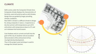 CLIMATE
Delhi comes under the Composite Climate Zone.
Composite climate displays the characteristics of
hot & dry, warm & humid as well as cold climates.
Design here are guided by longer prevailing
climatic conditions .
New Delhi's climate is a difficult climate to design
for, being composite in nature , it experiences a
dry-hot summer with temperatures up to 45°C
and winters with temperatures down to 3°C and
an in-between hot-humid season.
Cool shadows and air currents are built into the
grain of the city of Jaisalmer and are excellent
demonstration of the achievement of low
rise,high density development.
Thus in this project same technique is used to
manage the climatic barriers
N
 