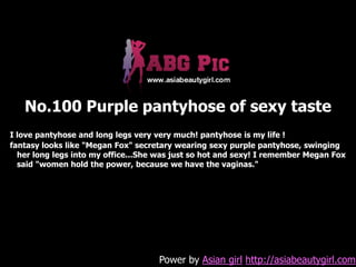 No.100 Purple pantyhose of sexy taste
I love pantyhose and long legs very very much! pantyhose is my life !
fantasy looks like "Megan Fox" secretary wearing sexy purple pantyhose, swinging
  her long legs into my office...She was just so hot and sexy! I remember Megan Fox
  said "women hold the power, because we have the vaginas."




                                    Power by Asian girl http://asiabeautygirl.com
 