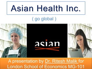 Asian Health Inc.
            ( go global )




A presentation by Dr. Ritesh Malik for
London School of Economics MG-101
 