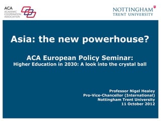 Asia: the new powerhouse?
     ACA European Policy Seminar:
Higher Education in 2030: A look into the crystal ball




                                         Professor Nigel Healey
                            Pro-Vice-Chancellor (International)
                                   Nottingham Trent University
                                               11 October 2012
 