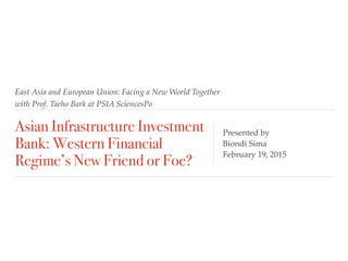 East Asia and European Union: Facing a New World Together
with Prof. Taeho Bark at PSIA SciencesPo
Asian Infrastructure Investment
Bank: Western Financial
Regime’s New Friend or Foe?
Presented by
Biondi Sima
February 19, 2015
 