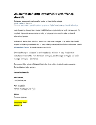 AsianInvestor 2010 Investment Performance
Awards
Today we announce the winners for hedge funds and alternatives.
By The Editors | 22 April 2010
Keywords: asianinvestor | awards | investment performance | hedge funds | hedge fund awards | alternatives


AsianInvestor is pleased to announce the 2010 winners for institutional funds management. We
conclude the awards announcements today by recognising the best in hedge funds and
alternatives houses.


The awards will be given out at our annual black-tie dinner, this year to be held at the Conrad
Hotel in Hong Kong on Wednesday, 19 May. For enquiries and sponsorship opportunities, please
email Rebekka Kristin or call her on +852 2122 5203.


Winners of marquee awards will be announced at our dinner on 19 May. These include
institutional investor of the year, distributors of the year, asset manager of the year and asset
manager of the year – alternatives.


Summaries of the prizes will be published in the June edition of AsianInvestor magazine.
Congratulations to the winners.


Hedge fund awards


Asia-Pacific
CAI Global Fund


Asia ex-Japan
ROCIM Asia Opportunity Fund


Japan
Prowess of Japan


Long/short equity
Trophy LV
 