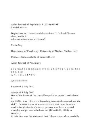 Asian Journal of Psychiatry 3 (2010) 96–98
Special article
Depression vs. ‘‘understandable sadness’’: is the difference
clear, and is it
relevant to treatment decisions?
Mario Maj
Department of Psychiatry, University of Naples, Naples, Italy
Contents lists available at ScienceDirect
Asian Journal of Psychiatry
j o u r n a l h o m e p a g e : w w w . e l s e v i e r . c o m / l o c
a t e / a j p
A R T I C L E I N F O
Article history:
Received 2 July 2010
Accepted 8 July 2010
One of the items of the ‘‘neo-Kraepelinian credo’’, articulated
in
the 1970s, was ‘‘there is a boundary between the normal and the
sick’’. In other terms, it was maintained that there is a clear,
qualitative distinction between persons who have a mental
disorder and persons who have not (Blashfield, 1984). A
corollary
to this item was the statement that ‘‘depression, when carefully
 