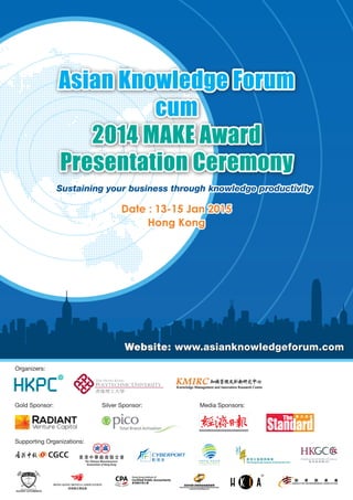 Asian Knowledge Forum 
cum 
2014 MAKE Award 
Presentation Ceremony 
Sustaining your business through knowledge productivity 
Date : 13-15 Jan 2015 
Hong Kong 
Website: www.asianknowledgeforum.com 
Organizers: 
Gold Sponsor: Silver Sponsor: Media Sponsors: 
Supporting Organizations: 
 