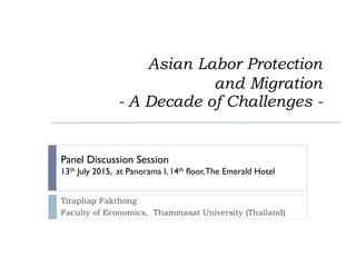 Asian Labor Protection
and Migration
- A Decade of Challenges -
Tiraphap Fakthong
Faculty of Economics, Thammasat University (Thailand)
Panel Discussion Session
13th July 2015, at Panorama I, 14th floor,The Emerald Hotel
 