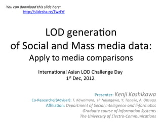 You	
  can	
  download	
  this	
  slide	
  here:	
  
               	
  	
  hHp://slidesha.re/TwzFrf	
  
	
  



              LOD	
  genera*on	
  
   of	
  Social	
  and	
  Mass	
  media	
  data:	
  
          Apply	
  to	
  media	
  comparisons	
                            Interna*onal	
  Asian	
  LOD	
  Challenge	
  Day	
  
                                        1st	
  Dec,	
  2012	
  

                                                                          Presenter:	
  Kenji	
  Koshikawa	
  
                      Co-­‐Researcher(Adviser):	
  T.	
  Kawamura,	
  	
  H.	
  Nakagawa,	
  Y.	
  Tanaka,	
  A.	
  Ohsuga	
  
                                  Aﬃlia*on:	
  Department	
  of	
  Social	
  Intelligence	
  and	
  InformaBcs	
  
                                                      Graduate	
  course	
  of	
  InformaBon	
  Systems	
  
                                                     The	
  University	
  of	
  Electro-­‐CommunicaBons                      	
  

                                                                                                                             	
  
 