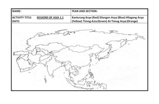 NAME: YEAR AND SECTION:
ACTIVITY TITLE: REGIONS OF ASIA 1.1
DATE:
Kanlurang Asya (Red) Silangan Asya (Blue) Hilagang Asya
(Yellow) Timog Asia (Green) At Timog Asya (Orange)
 