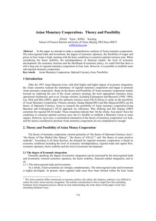 774
Asian Monetary Cooperation：：：：Theory and Possibility
ZHAO Xijun , SONG Xiaoling
School of Finance Renmin university of China, Beijing, PR.China,100872
sxlhfr@sina.com
Abstract In this paper we attempt to make a comprehensive analysis of Asian monetary cooperation.
The intra-regional trade and investment, the degree of economic openness, the flexibility of wages and
prices in East Asian is high, meeting with the basic conditions to construct optimal currency area. When
considering the factor mobility, the interdependence of financial market, the level of economic
development, the economic structure and the likelihood of economic policy, we could find that there is
still a long way to regional monetary cooperation in East Asia. However, it is possible to establish some
sub-regional monetary cooperation.
Key words Asian Monetary Cooperation, Optimal Currency Area, Possibility
1 Introduction
After the 1997 Asian financial crisis, with their higher and higher degree of economic integration,
the Asian countries realized the importance of regional monetary cooperation and began to promote
Asian monetary cooperation. Study on the theory and Possibility of Asian monetary cooperation mainly
focused on exploring the cost of the Asian currency earnings, the most appropriate monetary areas,
operational mechanism, and so on. Foreign scholars, including Eiehengreen and Bayoumi (1996, 1999),
Lee, Park and Shin (2002), apply the optimum currency areas (OCA) theory to study on the possibility
of Asian Monetary Cooperation. Chinese scholars, Huang Meipo(2001) and Bai Dangwei(2002) use the
theory of Optimum Currency Areas to research the possibility of Asian monetary cooperation.Using
Bayoumi and Eichengreen’s OCAI approach for referrence, Wan Zhihong and Dai Jinping (2005)
constitute the regional OCAI model. These researches indicate that: On the whole, Asia doesn’t have the
conditions to construct optimal currency area, but it’s feasible to establish a Monetary Union in some
regions. However, up to now, a systematical summarize in the theory of monetary cooperation is in lack,
and the factors considered to promote Asian monetary cooperation are not comprehensive enough.
2. Theory and Possibility of Asian Money Cooperation1
The theory of monetary cooperation consists primarily of “the theory of Optimum Currency Area”,
“the theory of One Market One Money”, “the theory of ‘GG-LL’” and “the theory of some positive
methods”. According to all these theories, the demand for regional monetary cooperation is based on
economic conditions including the level of economic interdependence, regional trade and capital flow,
economic openness, factor mobility and the level of economic development.
2.1 The degree of Economic integration
Generally speaking, the degree of economic integration can be measured by the intra-regional trade
and investment, external economic openness, the factor mobility, financial market integration, and so
on.
2.1.1 The intra-regional trade and investment
As a whole, Asian economies are strongly complementary. The intra-regional trade and investment
is highly developed. At present, three regional trade areas have been formed within the East Asian
1
The Asian countries differ enormously in economy, politics, the culture, the religious, making it very difficult to
realize the entire Asian currency integration. The realistic consideration is first to impel East Asia (including
Southeast Asia) integration process. Based on such understanding, the study object of this paper is East Asia
(including Southeast Asia).
 