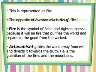• This is represented as Fire.
• The opposite of Avestan aša is druj, "lie.“
• Fire is the symbol of Asha and righteousness,
because it will be fire that purifies the world and
separates the good from the wicked.
• Artavahisht guides the world away from evil
and directs it towards the truth. He is the
guardian of the fires and the mountains.
 