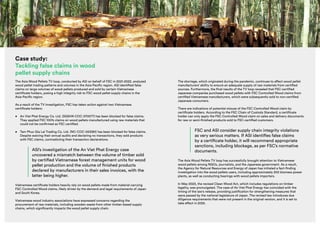asi | Annual Report 2022/23 | 13
Case study:
Tackling false claims in wood
pellet supply chains
The Asia Wood Pellets TV loop, conducted by ASI on behalf of FSC in 2021-2022, analyzed
wood pellet trading patterns and volumes in the Asia-Pacific region. ASI identified false
claims on large volumes of wood pellets produced and sold by certain Vietnamese
certificate holders, posing a high integrity risk to FSC wood pellet supply chains in the
Asia-Pacific region.
As a result of the TV investigation, FSC has taken action against two Vietnamese
certificate holders:
• An Viet Phat Energy Co. Ltd. (SGSHK-COC-370077) has been blocked for false claims.
They applied FSC 100% claims on wood pellets manufactured using raw materials that
could not be confirmed as FSC certified.
• Tam Phuc Gia Lai Trading Co. Ltd. (NC-COC-053381) has been blocked for false claims.
Despite waiving their annual audits and declaring no transactions, they sold products
with FSC claims, contradicting their transaction declarations.
ASI’s investigation of the An Viet Phat Energy case
uncovered a mismatch between the volume of timber sold
by certified Vietnamese forest management units for wood
pellet production and the volume of finished products
declared by manufacturers in their sales invoices, with the
latter being higher.
Vietnamese certificate holders heavily rely on wood pellets made from material carrying
FSC Controlled Wood claims, likely driven by the demand and legal requirements of Japan
and South Korea.
Vietnamese wood industry associations have expressed concerns regarding the
procurement of raw materials, including wooden waste from other timber-based supply
chains, which significantly impacts the wood pellet supply chain.
The shortage, which originated during the pandemic, continues to affect wood pellet
manufacturers’ ability to ensure an adequate supply of raw materials from certified
sources. Furthermore, the final results of the TV loop revealed that FSC-certified
Japanese companies purchased wood pellets with FSC Controlled Wood claims from
certified Vietnamese manufacturers, which were subsequently sold to non-certified
Japanese consumers.
There are indications of potential misuse of the FSC Controlled Wood claim by
certificate holders. According to the FSC Chain of Custody Standard, a certificate
holder can only apply the FSC Controlled Wood claim on sales and delivery documents
for raw or semi-finished products sold to FSC-certified customers.
FSC and ASI consider supply chain integrity violations
as very serious matters. If ASI identifies false claims
by a certificate holder, it will recommend appropriate
sanctions, including blockage, as per FSC’s normative
documents.
The Asia Wood Pellets TV loop has successfully brought attention to Vietnamese
wood pellets among NGOs, journalists, and the Japanese government. As a result,
the Agency for Natural Resources and Energy of Japan has initiated a fact-finding
investigation into the wood pellets users, including approximately 200 biomass power
plants, as well as conducting hearings with wood pellets importers.
In May 2023, the revised Clean Wood Act, which includes regulations on timber
legality, was promulgated. The case of An Viet Phat Energy has coincided with the
timing of the law’s release, providing justification for strengthening measures that
were passed by the national legislature of Japan. The revised law introduces due
diligence requirements that were not present in the original version, and it is set to
take effect in 2025.
photo:
Guntars
Laguns
 