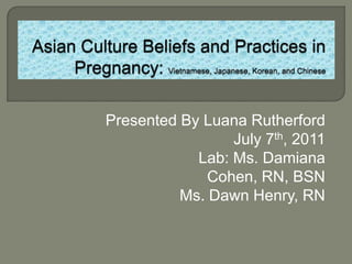 Asian Culture Beliefs and Practices in Pregnancy: Vietnamese, Japanese, Korean, and Chinese Presented By Luana Rutherford July 7th, 2011 Lab: Ms. Damiana Cohen, RN, BSN Ms. Dawn Henry, RN 