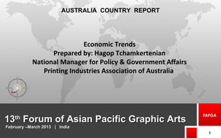 1313thth
Forum of Asian Pacific Graphic ArtsForum of Asian Pacific Graphic Arts
1
FAPGA
AUSTRALIA COUNTRY REPORT
February –March 2013 | IndiaFebruary –March 2013 | India
Economic Trends
Prepared by: Hagop Tchamkertenian
National Manager for Policy & Government Affairs
Printing Industries Association of Australia
 