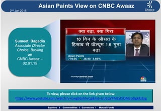 Equities I Commodities I Currencies I Mutual Funds
2nd Jan 2015
Equities I Commodities I Currencies I Mutual Funds
Asian Paints View on CNBC Awaaz
Sumeet Bagadia
Associate Director
Choice Broking
on
CNBC Awaaz –
02.01.15
To view, please click on the link given below:
https://www.youtube.com/watch?v=EwgbEyhhvCg&list=UUCqVPMZyf5OM2cdIgk8JZxg
 