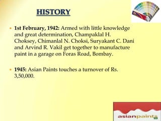 HISTORY1st February, 1942: Armed with little knowledge and great determination, Champaklal H. Choksey, Chimanlal N. Choksi, Suryakant C. Dani and Arvind R. Vakil get together to manufacture paint in a garage on Foras Road, Bombay. 1945: Asian Paints touches a turnover of Rs. 3,50,000. 11