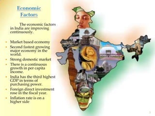 Economic Factors The economic factors in India are improving continuously.Market based economySecond fastest growing major economy in the world.Strong domestic marketThere is a continuous growth in per capita income.India has the third highest GDP in terms of purchasing power.Foreign direct investment rose in the fiscal year.Inflation rate is on a higher side3