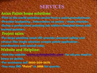 •First in the world painting service from a paint manufacturer.
•Provides budgeting , information on paints , shade selection.
•Doing a professional painting job within scheduled timee with
trained painters.
•For large painting needs AP provides personal selling and
services like shade selection sample patch application ,
coordination and special rates.
•Visit the website www.asianpaints.com for all you need to
know on paints.
•For assistance call 1800-209-5678.
•You may SMS “Paint” to 8888 for queries.

 