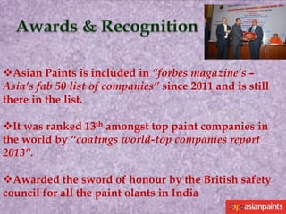 Asian Paints is included in “forbes magazine’s –
Asia’s fab 50 list of companies” since 2011 and is still
there in the list.
It was ranked 13th amongst top paint companies in
the world by “coatings world-top companies report
2013”.
Awarded the sword of honour by the British safety
council for all the paint olants in India

 
