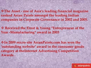 The Asset - one of Asia's leading financial magazine
ranked Asian Paints amongst the leading Indian
companies in Corporate Governance in 2002 and 2005.
 Received the Ernst & Young "Entrepreneur of the
Year -Manufacturing" award in 2003
In 2009 micro site AsianPaints.com has won the
‘outstanding website’ award in the consumer goods
category at theInternet Advertising Competition
Awards .

 