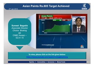 2nd Jan 2015
Asian Paints Rs.805 Target Achieved
Sumeet BagadiaSumeet BagadiaSumeet Bagadia
Associate Director
Choice Broking
on
Sumeet Bagadia
Associate Director
Choice Broking
onon
CNBC Awaaz –
02.01.15
on
CNBC Awaaz –
02.01.15
To view, please click on the link given below:
h // b / h? E bE hh C
Equities I Commodities I Currencies I Mutual FundsEquities I Commodities I Currencies I Mutual Funds
https://www.youtube.com/watch?v=EwgbEyhhvCg
 