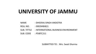 UNIVERSITY OF JAMMU
NAME : DHEERAJ SINGH ANDOTRA
ROLL NO. : 0002MBIB21
SUB. TITTLE : INTERNATIONAL BUSINESS ENVIRONMENT
SUB. CODE : PSIBTC211
SUBMITTED TO : Mrs. Swati Sharma
 