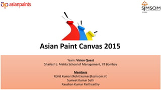 Team: Vision Quest
Shailesh J. Mehta School of Management, IIT Bombay
Members
Rohit Kumar (Rohit.kumar@sjmsom.in)
Sumeet Kumar Seth
Raushan Kumar Parthsarthy
Asian Paint Canvas 2015
 