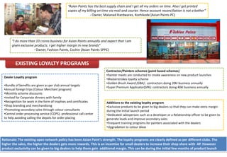“Asian Paints has the best supply chain and I get all my orders on time. Also I get printed
                                                copies of my billing on time via mail and courier. Hence account reconciliation is not a bother”
                                                               - Owner, Malanad Hardwares, Kozhikode (Asian Paints PC)




      “I do more than 10 crores business for Asian Paints annually and expect that I am
      given exclusive products. I get higher margin in new brands”
                     - Owner, Fashion Paints, Cochin (Asian Paints SPPC)


         EXISTING LOYALTY PROGRAMS
                                                                          Contractor/Painters schemes (point based schemes)
                                                                          •Painter meets are conducted to create awareness on new product launches
 Dealer Loyalty program
                                                                          •Masterstrokes loyalty scheme
                                                                          •Golden Brush Award (GBA) : contractors doing 20kl business annually
 •Bundle of benefits are given as per club annual targets
                                                                          •Super Premium Applicator(SPA): contractors doing 40kl business annually
 •Annual foreign trips (Colour Merchant program)
 •Monthly scheme discounts
 •Invited for Corporate dinners with family
 •Recognition for work in the form of trophies and certificates           Additions to the existing loyalty program
 •Shop branding and merchandising                                         •Exclusive products to be given to big dealers so that they can make extra margin
 •Promoting secondary sales through colour consultants                    during the initial launch period
 •Central order processing service (COPS)- professional call center       •Dedicated salesperson such as a developer or a Relationship officer to be given to
 to help avoiding calling the depots for order placing                    generate leads and improve secondary sales
                                                                          •Frequent training programs for painters associated with the dealers
                                                                          •Upgradation to colour ideas


Rationale: The existing open network policy has been Asian Paint’s strength. The loyalty programs are clearly defined as per different clubs. The
higher the sales, the higher the dealers gets more rewards. This is an incentive for small dealers to increase their shop share with AP. However
product exclusivity can be given to big dealers to help them gain additional margin. This can be during the initial few months of product launch
 