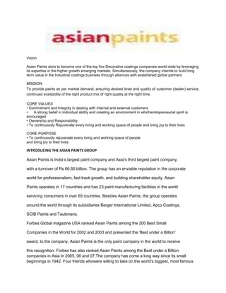 Vision<br />Asian Paints aims to become one of the top five Decorative coatings companies world-wide by leveraging its expertise in the higher growth emerging markets. Simultaneously, the company intends to build long term value in the Industrial coatings business through alliances with established global partners<br />MISSION <br />To provide paints as per market demand, ensuring desired level and quality of customer (dealer) service, continued availability of the right product mix of right quality at the right time.<br /> <br />CORE VALUES <br />• Commitment and Integrity in dealing with internal and external customers <br />•A strong belief in individual ability and creating an environment in whichentrepreneurial spirit is encouraged <br />• Ownership and Responsibility <br />• To continuously Rejuvenate every living and working space of people and bring joy to their lives <br />CORE PURPOSE <br />• To continuously rejuvenate every living and working space of people <br />and bring joy to their lives<br />INTRODUCING THE ASIAN PAINTS GROUP<br />Asian Paints is India’s largest paint company and Asia’s third largest paint company,<br />with a turnover of Rs 66.80 billion. The group has an enviable reputation in the corporate<br />world for professionalism, fast track growth, and building shareholder equity. Asian<br />Paints operates in 17 countries and has 23 paint manufacturing facilities in the world<br />servicing consumers in over 65 countries. Besides Asian Paints, the group operates<br />around the world through its subsidiaries Berger International Limited, Apco Coatings,<br />SCIB Paints and Taubmans.<br />Forbes Global magazine USA ranked Asian Paints among the 200 Best Small<br />Companies in the World for 2002 and 2003 and presented the 'Best under a Billion'<br />award, to the company. Asian Paints is the only paint company in the world to receive<br />this recognition. Forbes has also ranked Asian Paints among the Best under a Billion companies in Asia In 2005, 06 and 07,The company has come a long way since its small beginnings in 1942. Four friends whowere willing to take on the world's biggest, most famous paint companies operating in India at that time set it up as a partnership firm. Over the course of 25 years Asian Paints became a corporate force and India's leading paints company. Driven by its strong consumer-focus and innovative spirit, the company has been the market leader in paints since 1968. Today it is double the size of any other paint company in India. Asian Paints manufactures a wide range of paints for Decorative and Industrial use.<br />In Decorative paints, Asian Paints is present in all the four segments v.i.z Interior Wall Finishes, Exterior Wall Finishes, Enamels and Wood Finishes. It also introduced many innovative concepts in the Indian paint industry like Colour Worlds (Dealer Tinting Systems), Home Solutions (painting solutions Service), Kids World (painting solutions for kid’s room), Colour Next (Prediction of Colour Trends through in-depth research) and Royale Play Special Effect Paints, just to name a few.<br />Asian Paints has always been ahead when it comes to providing consumer experience. It has set up a Signature Store in Mumbai where consumers are educated on colours and how it can change their homes<br />Vertical integration has seen it diversify into products such as Phthalic Anhydride and Pentaerythritol, which are used in the paint manufacturing process. Asian Paints also operates through APPG (50:50 JV between Asian Paints and PPG Inc, USA, one of the largest automotive coatings manufacturer in the world) to service the increasing requirements of the Indian automotive coatings market. Another wholly owned subsidiary, Asian Paints Industrial Coatings Limited has been set up to cater to the powder coatings market which is one of the fastest growing segment in the industrial coatings market. Asian Paints also operates in Road Markings, Floor Coatings and General Industrial Liquid paints segments in industrial coatings.<br />INTERNATIONAL PRESENCE<br />Today the Asian Paints group operates in 17 countries across the world. It has manufacturing facilities in each of these countries and is the largest paint company in eleven countries. The group operates in five regions across the world viz. South Asia, South East Asia, South Pacific, Middle East and Caribbean region through the five corporate brands viz. Asian Paints, Berger International, SCIB Paints, Apco Coatings and Taubmans. The Group operates as:<br />􀂙 Asian Paints in South Asia (India, Bangladesh, Nepal and Sri Lanka)<br />􀂙 SCIB Paints in Egypt<br />􀂙 Berger in South East Asia (Singapore), Middle East (UAE, Bahrain and Oman),<br />Caribbean (Jamaica, Barbados, Trinidad & Tobago)<br />􀂙 Apco Coatings in South Pacific (Fiji, Tonga, Solomon Islands and Vanuatu)<br />􀂙 Taubmans in South Pacific (Fiji and Samoa). The company has a dedicated Group R&D Centre in India and has been one of the pioneering companies in India for effectively harnessing Information Technology solutions to maximize efficiency in operations.<br />Awards & Recognition<br />Awarded the quot;
Sword of Honourquot;
 by the British Safety Council for all the paint plants in India. This award is considered as the pinnacle of achievement in safety across the world.<br />Forbes Global magazine, USA ranked Asian Paints amongst the 200 'Best Small Companies of the world' in 2002 and 2003 and amongst the top 200 'Under a Billion Firms' of Asia in 2005.<br />Ranked 24th amongst the top paint companies in the world by Coatings World - Top Companies Report 2006.<br />The Asset - one of Asia's leading financial magazine ranked Asian Paints amongst the leading Indian companies in Corporate Governance in 2002 and 2005.<br />Received the Ernst & Young quot;
Entrepreneur of the Year - Manufacturingquot;
 award in 2003<br />STRATEGIC MANTRAS OF ASIAN PAINTS LIMITED - <br />Audacious in vision.Focus on what know best.Trim flab to achieve operational excellence.Good governance made the business senseForge stronger partnerships with supplier base.Pursue quality with zeal.Innovate to create value for customers.Good in distribution<br />STRATEGIC MANTRAS OF ASIAN PAINTS LIMITED - A WHOLE AND REALISTIC VIEW<br />Asian Paints sound marketing has earned it strong brand equity. It has been able to do it by focusing on product features that are appreciated by customers. And by ensuring that the products are of high and consistent quality and are widely available b Enviable track record in breaking away the position of MNCs in the Indian paint Industry building a strong distribution system. <br />The paint industry of India is more then 100 years old. Its beginning can be traced to the setting up of factory by Shalimar Paints in Kolkata in 1902. Till the advent of World War II. The industry consisted of just a few foreign companies and some small. Indigenous producers. Foreign companies continued to dominate the industry. <br />At the time Asian Paints entered the Indian paint business. Distribution was the most crucial task for any new entrant. Both physical distribution and channel management posed formidable challenges. The foreign companies and their wholesale distributors dominated the business. Also they were shutting the doors on any new paint company seeking an entry into the business. They concentrated on big cities where they could make the sales without much investment in distribution infrastructure and market development. <br />Asian Paints sized up the scenario and formulated a unique strategy. It went in <br />for a strategy that differed totally from the existing pattern. <br />Elements of Asian Paints Marketing Strategy <br />1. Bypassed the bulk buyer segment and went to individual consumers of paints. <br />2. Went slow on urban areas and concentrated on semi urban and rural areas. <br />3. Asian Paints went retail. While its competitors remained content with a handful of wholesale distributors. AP preferred direct contact with hundreds of retail dealers. <br />4. Asian Paints went in for an open door policy. It broke the prevailing trend in those days. Of limiting the number of dealers to the barest minimum. And chose to use practically everyone in the trade. Who was willing to function as its dealer? <br />5. Asian Paints voted for nationwide marketing/distribution. It wanted to have an active presence throughout the country. In all the geographical zones. States and territories. <br />Brand Image – USP – Positioning with Advt Examples<br />BRAND POSITIONING:<br /> <br />It is how the Asian paints enabled people to form a mental image for theirproducts in the customer’s mind. The strategies that they followed where asfollows,<br />Brand Image:  <br />The ways in which Asian Paints attempted to meet the customer’s psychologicaland social needs.Indian paint industry is a low involvement industry. Till 1990speople will just tell their budget for painting their house to their contractors.And few customers will also mention the colour they need. During that periodAsian Paints analyzed the customer market and found that people where notbrand conscious but their concern was only the price of the paint. To meet thisneeds of the customer• Asian paints reduced the cost of the raw materials by backward integration inorder to reduce the cost of the paints• Established an advertising strategy with created an emotional touch among thecustomersAll these strategies helped them in creating a “Brand Image” for their productsamong people and people started realizing the need for brand conscious in thisindustry.<br />Umbrella Brand:<br /> <br />In 2004 the company realized that though they have almost 20 brands only fewproducts like Apex emulsion, Royale interior emulsion, Apcolite and Touchwood had high recall among the customers. Therefore they decided to promote Brand Portfolio: <br />It was realized that instead of spending on individual brands and in promoting them it was logical to promote their corporate image and all the brands under their umbrella brands “... <br />Asian Paints has embarked on an umbrella branding policy encompassing all its products and services. The project includes a new visual identity that establishes the company name as the dominant reason for purchase. Tractor, Royale, Utsav and Apcolite names are no longer the focus on the can, rather consumers will be buying quot;
Asian Paints.quot;
 Some key brand names are being retained for the time being--to signal a position in the market rather than a product or surface. For instance, Tractor will represent the quot;
value for moneyquot;
 brands. <br />The immediate advantage is obvious. Rather than spread resources thinly across brands and sub-brands, a company centric portfolio can synergize communication efforts. To be competitive in a world of fragmentation and rising costs, traditional mass media, such as television, can be prohibitively costly. <br />With the umbrella-branding move, Asian Paints can also afford to move forward from a mere functional platform for each individual product to the high ground of a mood-based emotional dimension. <br />An Underlying Theme : At Asian Paints, the underlying theme is quot;
Har ghar kuchh kehta hai,quot;
 or quot;
every home has something to say.quot;
 The depth and texture visualized by this line goes into the customer's basic psyche of owning a home, and will carry through various messages emanating from the company, which is the leader in the decorative coatings market in India. <br />Asian Paints: Every Color Tells a Story <br />Asian Paints started its journey in 1942 with four young men in a garage in Bombay. The name Asian Paints was picked randomly from the telephone directory. The brand has traveled from that garage to become a Rs 1000 crore brand.From 1968 ,this brand occupies a premium position in the Indian Paint industry.The story of the evolution of Asian Paints as a brand is interesting. The brand now has an iconic status in the industry thanks to some blockbuster big ideas from O&M. The brand once positioned as a Mass market brand has evolved itself to a higher plane.Indian paint industry can be broadly divided into two segmentsa.Decorative segment which constitutes the wall paints: Exterior and Interior, wood paints.etcb.Industrial segment which consists of automotive paints, and paints for industrial sector.Decorative segment constitutes around 75 % of the total paint industry and Asian Paints is the market leader with around 44% share. In the Industrial segment, Nerolac is the marketleader.In the decorative segment, it is interesting to see how Asian Paints have changed the buying process of the product like paints. Paints are usually considered to be a low involvement product. In earlier times, the decision of the brand was taken by the builder/contractor and the home owners does not involve much in the process may be the decision of color rest with the house owners.Asian Paints realized the need for brand building even during sixties. But at that point of time, the company had a wide range of brands/subbrands. The focus of the company was on product innovation and service network and managing quality proposition. <br />The brand focused on mass and rural market. Asian Paints had a mascot called Gattu who was created by the celebrated cartoonist R K Laskhman. These efforts made the brand a leader during the late sixties.Then the company realised that although volume justified the leadership position, share of mind for the brand was very low. That was the result of the mass segmentation adopted by the brand. Rightly so because the industry was driven by channel driven promotions, building a brand at that time wasquot;
 uncommon sensequot;
. During 1983, the company tried to reposition the brand as a premium brand. Asian Paints initiated the corporate campaign aimed to position the company as the number one player in the industry. The objective was to upgrade to a more margin premium product marketer The corporate campaign quot;
 Spectrum of Excellencequot;
 was aimed to increase the Salience of the brand in a quiet market.But this campaign failed to inspire any interest in the consumers and the company felt that the market is moving towards a commodity market where price is the most important differential. Asian Paints undertook a consumer research aimed at understanding the perception of consumers about the product category. The research revealed lot of interesting insights. Consumers felt that paints could change the mood of the space and it was a sign of festival and plenitude. It could make a gloomy place bright and pleasant. From this insight came the campaign of Asian Paints associating itself with festivals. Research also confirmed that customers tend to repaint their houses on the occasion of festivities. Thus born the campaign quot;
Celebrate with Asian Paintsquot;
. The campaigns were carefully crafted and there were different campaign for different regions. These campaigns effectively enhanced the brand equity of Asian Paints and established itself as a premium brand. More than that, these campaign ensured an emotional connect with a brand in a low involvement category. The brand also phased out many sub brands and rest of the sub brands was brought under Asian Paint's umbrella brand.During the late nineties the brand had to be reinvented. Because no longer festivities formed an important part in ones life. Since many brands went after festival seasons, the positioning platform has become cluttered. More over the consumer buying behavior has changed. The category was becoming less seasonal. People started associating more importance to home decor and interiors. The choice of color became a high involvement decision. From a low involvement category, paint was increasingly becoming a high involvement category.The brand also went in a brand overhaul. The logo was changed to a contemporary upmarket one designed by Entreprise IG based in Singapore. The logo/design was to convey self expression, sophistication and Technology.Thus came the birth of a wonderful positioning strategy created by O&M. The insight was that the brand is about people and homes and homes reflect the people living in it. Hence quot;
 Har Ghar Kuch Kehta Haiquot;
 translated to quot;
 Every Home has a story to tellquot;
. This campaign is a perfect example of a brand laddering up and connecting to a higher level in the mind of the customer. The campaigns reinforced the brand as a premium emotional brand.Along with the campaign Asian Paints also ran parallel ads for its sub brands. Saif Ali Khan endorsed the premium brand Royale. For Apex Ultima, the campaign was highly localized and was different in different market.<br />View Asian Paints ad here:Saif AdTaking a cue from the success of Ghar campaign , the brand took ownership of the COLOR. The insight is that each color has a story to tell. The latest campaign reflects on the color and uses the campaign quot;
 Har Rang Kuch Kehta haiquot;
 translated to quot;
Every color has a story to tellquot;
. The brand is so serious about the color that it has tied up with IIT to explore new colors and conduct research on colors.Asian Paints is a classic branding story and the brand is still exploring and growing.<br />Asian Paints adds a splash of colour to the telly, yet again!“Life is a great big canvas, and you should throw all the paint you can on it,” said the late Danny Kaye, one of America’s leading comedians. The masterminds behind the Asian Paints commercials seems to have taken his words to heart. Asian Paints, the country’s Numero Uno player in the paints market, has always been able to forge an emotional connect with the audience at large right from the days when the adorable Gattu served as their mascot to the more recent “Har Rang Kuch Kehta hai” campaign.The latest campaign from their stable takes the   ’Har Rang Kuch Kehta hai’ plank forward to ‘Har Ghar Kuch Kehta hai’. Abhijit Avasthi, Group Creative Director, Ogilvy & Mather sheds light on the thought process behind the commercial: “The brief was to build upon the ‘Har Rang Kuch Kehta Hai’ campaign, which brings alive the role of colour in home decor. The aim is to tell people how colour fires the imagination.” Of course, crafting a creative for Asian Paints will forever remain a challenge for the creative brains, as “the tone and manner of the message must always remain intact, yet the communication must keep refreshing itself for the audiences each time…” points out Awasthi. More so, when the brand already has a long heritage of great advertising in its kitty.The latest commercial sets out by focusing on two kids devising a plan to get hold of chocolates from their grandmother. The girl points towards a purple wall in the house and tells her grandmom that it’sher mom’s favourite wall: “Kyun ki mummy ko jamun bahut pasand hai!” The girl next drags the hapless octogenarian to a green wall and claims that her dad loves that wall: “Kyun ki papa ko matar bahut pasand hai.” The girl then points toward a brown wall and hopefully prods, “Yeh Chintu aur meri favorite wall hai.” The grandmother ponders the question; “brown?” to which the tot seiz- es her opportunity, “Brown nahin nani, chocolate…. Kyun ki humein chocolate bahut pasand hai!” The visibly enlightened grandmother hugs the children and the VO encapsulates: “Har rang mein chhupi ek kahani hai. Asian Paints. Har ghar kuch kehta hai.”Shot at Kamala Mills Compound in Mumbai by Prashant Issar from Corcoise Films, the cinematographer for the commercial was Ravi K. Chandran. Abhijit also makes a quick mention of Shekhar Jha and Suresh Babu, who worked on the ad-film along with him in the creatives. Shooting with kids can be quite taxing as they are prone to travelling on their own flights of fancy and thus difficult to rein in. But Abhijit quickly pointed out that since “we had shot with both these kids earlier, and so getting them to do the right things was easier this time.”“Strangely enough, the previous film on this campaign (the Cutting- Shutting ad) was shot just after July 26th last year and we waded through water to the sets. This year as well it poured like crazy and we all literally waded into the sets. Next year, when we finalize the shoot dates for the next ad we will inform the Meteorological department... it seems to be a more accurate way of predicting floods in Mumbai!” jokes Abhijeet. Yet another gem in Ogilvy’s stunning tiara, this tongue-in cheek ad stands out for its easy & poignant appeal. But then using cute kids to convey a brand message always does pay, right?<br />asian paints.campaign ( hindi )<br />The ads are to be placed in different regions in india, depending on the popularity of the particular festival.The target audience here is that certain class of people, hindus mostly who paint their houses every year during festive occasions.<br />Asian Paints: MOULDING GODLY HOMES<br />Paint Manufacturer: ASIAN PAINTS COLOUR STORE<br />Asian Paints: Chocolate<br />Consumer Survey and Report:<br />Here we have taken 15 samples of the Asian paints consumers, ref taken from Asian Paint shop and taken their feedback on advt effectiveness.<br />Questionnaire: <br />,[object Object]