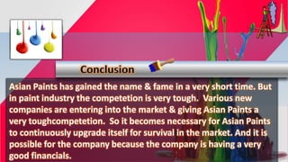 Asian Paints has gained the name & fame in a very short time. But
in paint industry the competetion is very tough. Various new
companies are entering into the market & giving Asian Paints a
very toughcompetetion. So it becomes necessary for Asian Paints
to continuously upgrade itself for survival in the market. And it is
possible for the company because the company is having a very
good financials.
Conclusion
 