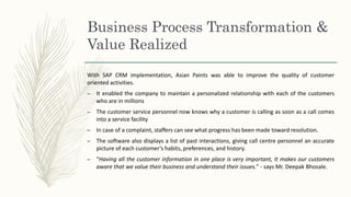 Business Process Transformation &
Value Realized
With SAP CRM implementation, Asian Paints was able to improve the quality of customer
oriented activities.
– It enabled the company to maintain a personalized relationship with each of the customers
who are in millions
– The customer service personnel now knows why a customer is calling as soon as a call comes
into a service facility
– In case of a complaint, staffers can see what progress has been made toward resolution.
– The software also displays a list of past interactions, giving call centre personnel an accurate
picture of each customer’s habits, preferences, and history.
– “Having all the customer information in one place is very important, It makes our customers
aware that we value their business and understand their issues.” - says Mr. Deepak Bhosale.
 