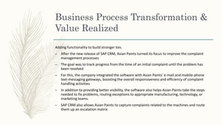 Adding functionality to build stronger ties
– After the new release of SAP CRM, Asian Paints turned its focus to improve the complaint
management processes
– The goal was to track progress from the time of an initial complaint until the problem has
been resolved
– For this, the company integrated the software with Asian Paints’ e-mail and mobile-phone
text-messaging gateways, boosting the overall responsiveness and efficiency of complaint
handling activities
– In addition to providing better visibility, the software also helps Asian Paints take the steps
needed to fix problems, routing exceptions to appropriate manufacturing, technology, or
marketing teams.
– SAP CRM also allows Asian Paints to capture complaints related to the machines and route
them up an escalation matrix
Business Process Transformation &
Value Realized
 