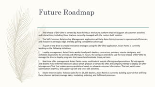 Future Roadmap
– The release of SAP CRM is viewed by Asian Paints as the future platform that will support all customer activities
and interactions, including those that are currently managed with the custom built solution
– The SAP Customer Relationship Management application will help Asian Paints improve its operational efficiencies
and sharpen its strategic edge, thereby gaining competitive advantage
– As part of the drive to create innovative strategies using the SAP CRM application, Asian Paints is currently
working on the following initiatives:
§ Loyalty management: Asian Paints works closely with dealers, contractors, painters, interior designers, and
architects to promote its services and offerings. In future, the company intends to use the new release of SAP CRM to
manage the diverse loyalty programs that reward and motivate these partners.
§ Real-time offer management: Asian Paints runs a multitude of special offerings and promotions. To help agents
and dealers make informed decisions about which product or service to offer, the company intends to deploy an Offer
Management Tool that makes recommendations based on relevant customer information. The tool, which uses
optimization analytics, will support up-sell and cross-sell activities.
§ Dealer Internet sales: To boost sales for its 25,000 dealers, Asian Paints is currently building a portal that will help
these channel partners manage sales, marketing, ordering, and fulfilment processes.
 